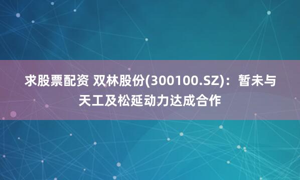 求股票配资 双林股份(300100.SZ)：暂未与天工及松延动力达成合作