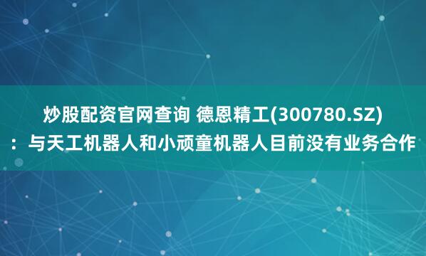 炒股配资官网查询 德恩精工(300780.SZ)：与天工机器人和小顽童机器人目前没有业务合作