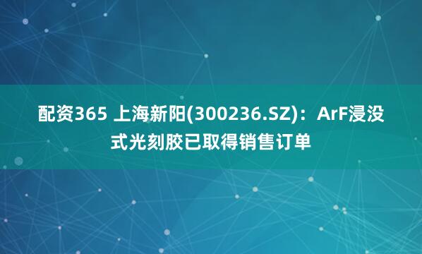 配资365 上海新阳(300236.SZ)：ArF浸没式光刻胶已取得销售订单