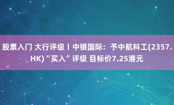 股票入门 大行评级丨中银国际：予中航科工(2357.HK)“买入”评级 目标价7.25港元