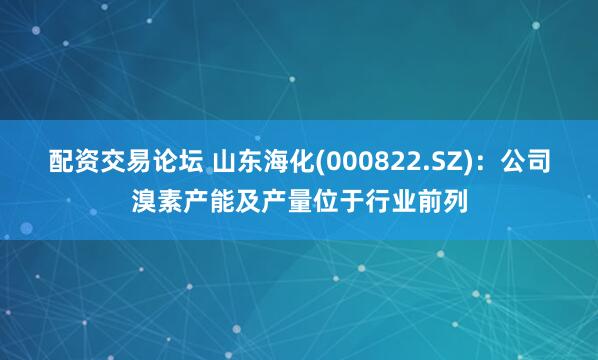 配资交易论坛 山东海化(000822.SZ)：公司溴素产能及产量位于行业前列