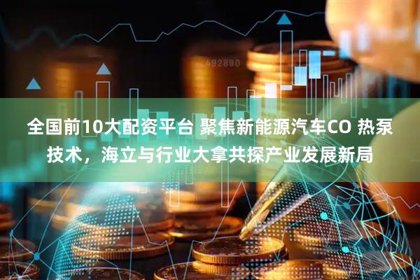 全国前10大配资平台 聚焦新能源汽车CO 热泵技术，海立与行业大拿共探产业发展新局