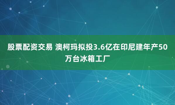 股票配资交易 澳柯玛拟投3.6亿在印尼建年产50万台冰箱工厂