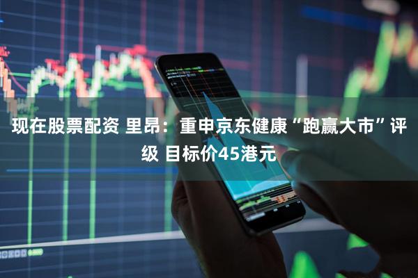 现在股票配资 里昂：重申京东健康“跑赢大市”评级 目标价45港元