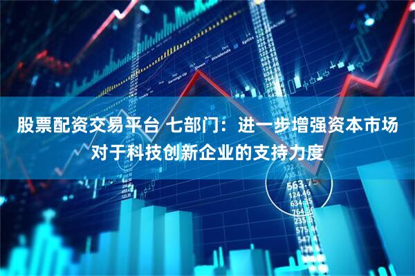 股票配资交易平台 七部门：进一步增强资本市场对于科技创新企业的支持力度