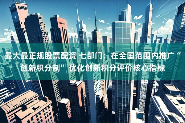 最大最正规股票配资 七部门：在全国范围内推广“创新积分制” 优化创新积分评价核心指标