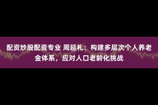 配资炒股配资专业 周延礼：构建多层次个人养老金体系，应对人口老龄化挑战