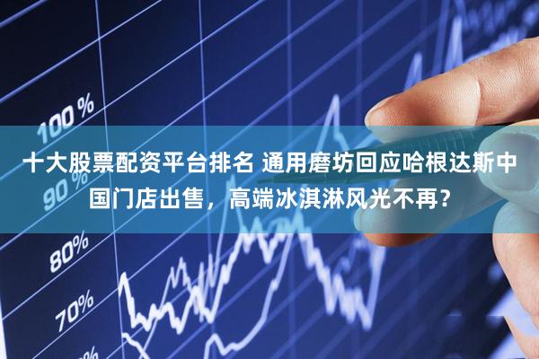 十大股票配资平台排名 通用磨坊回应哈根达斯中国门店出售，高端冰淇淋风光不再？