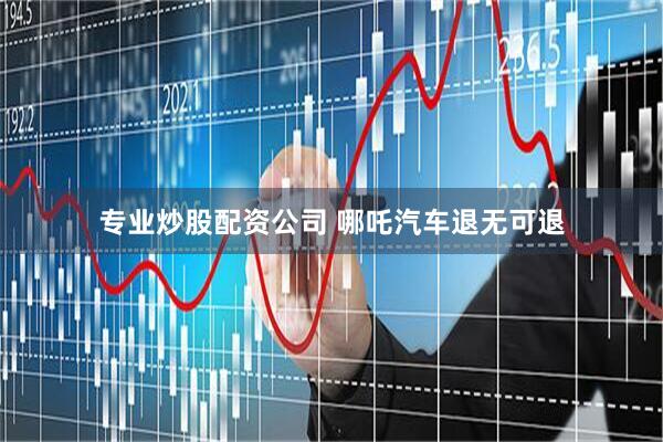 专业炒股配资公司 哪吒汽车退无可退