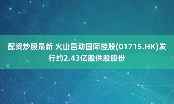 配资炒股最新 火山邑动国际控股(01715.HK)发行约2.43亿股供股股份