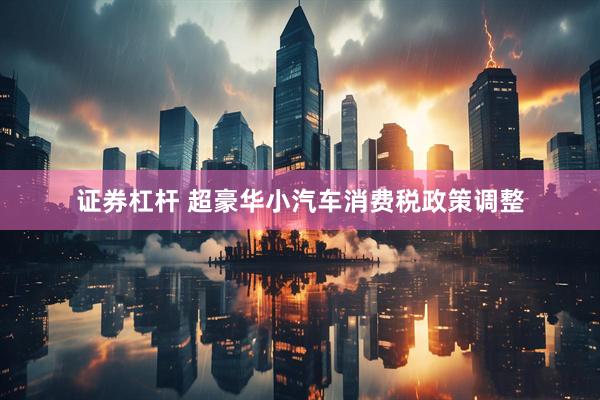 证券杠杆 超豪华小汽车消费税政策调整