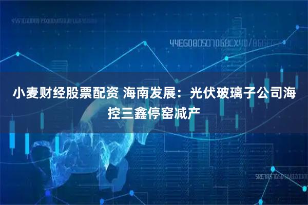 小麦财经股票配资 海南发展：光伏玻璃子公司海控三鑫停窑减产