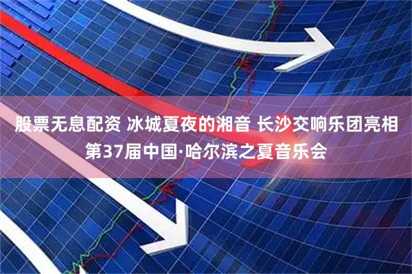 股票无息配资 冰城夏夜的湘音 长沙交响乐团亮相第37届中国·哈尔滨之夏音乐会