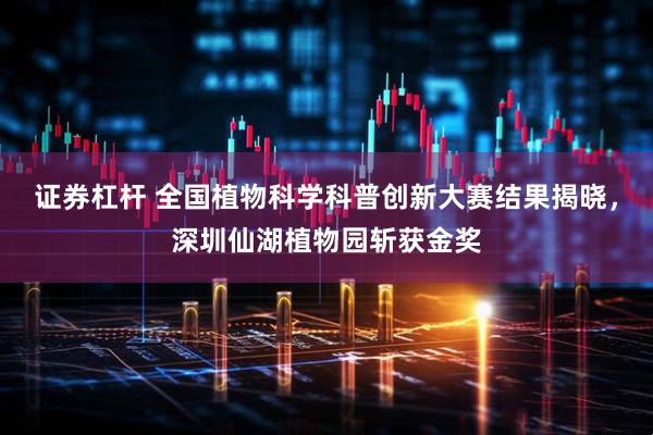 证券杠杆 全国植物科学科普创新大赛结果揭晓，深圳仙湖植物园斩获金奖