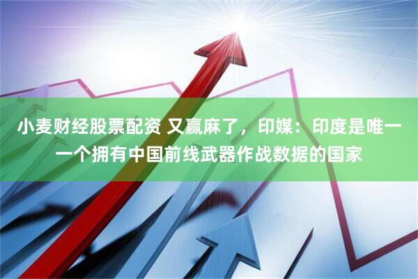 小麦财经股票配资 又赢麻了，印媒：印度是唯一一个拥有中国前线武器作战数据的国家