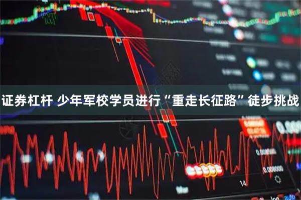 证券杠杆 少年军校学员进行“重走长征路”徒步挑战