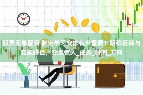 股票无息配资 制定学习安排有多重要？明确目标与实施路径，效果惊人_任务_时间_方向