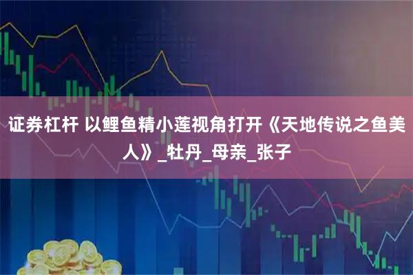证券杠杆 以鲤鱼精小莲视角打开《天地传说之鱼美人》_牡丹_母亲_张子